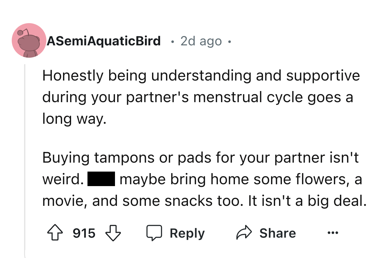 number - ASemiAquaticBird 2d ago. . Honestly being understanding and supportive during your partner's menstrual cycle goes a long way. Buying tampons or pads for your partner isn't weird. | maybe bring home some flowers, a movie, and some snacks too. It i